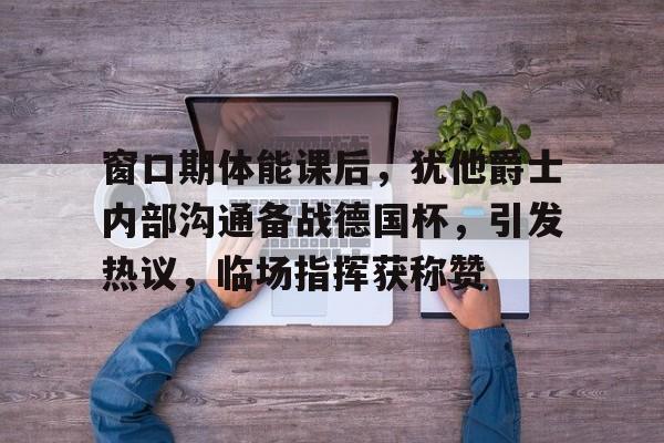 九游官方入口-包含窗口期体能课后，犹他爵士内部沟通备战德国杯，引发热议，临场指挥获称赞的词条