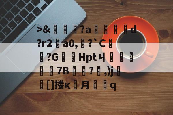 >&嘵?a勫縅惗d?r2怑a0,?`C簞?G嚞Hptㄐ忦擠篅7B敊?,)j壯竈[]搂κ罖月q的简单介绍